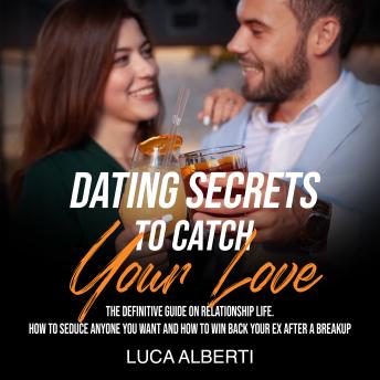 Dating Secrets to Catch Your Love: The Definitive Guide on Relationship Life. How to Seduce Anyone you Want and How to Win Back your Ex After a Breakup