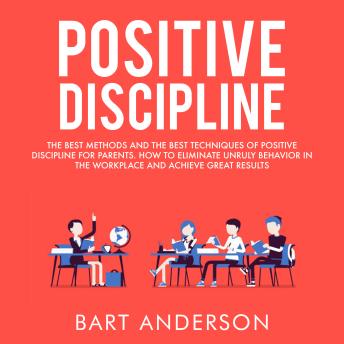 Positive Discipline: The Best Methods and The Best Techniques of Positive Discipline for Parents.  How to Eliminate Unruly Behavior in the Workplace and Achieve Great Results