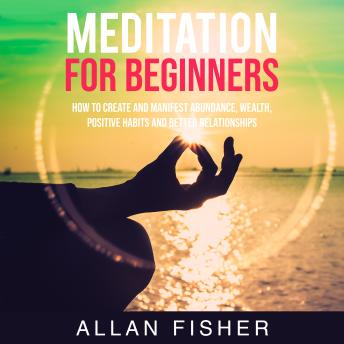 Meditation for Beginners: How to Create and Manifest Abundance, Wealth, Positive Habits and Better Relationships