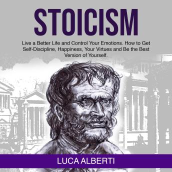 Stoicism: Live a Better Life and Control Your Emotions. How to Get Self-Discipline, Happiness, your Virtues and Be the Best Version of Yourself