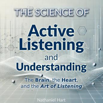 The Science of Active Listening and Understanding: The Brain, the Heart, and the Art of Listening