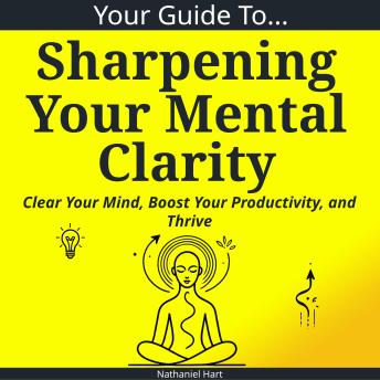 Your Guide To Sharpening Your Mental Clarity: Clear Your Mind, Boost Your Productivity, and Thrive
