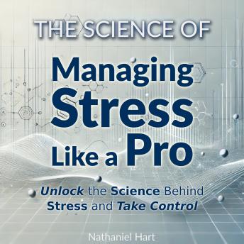 The Science of Managing Stress Like a Pro: Unlock the Science Behind Stress and Take Control