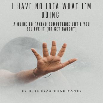 I Have No Idea What I’m Doing: A Guide to Faking Competence Until You Believe It (Or Get Caught)