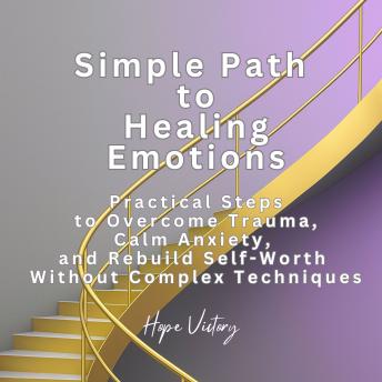 Simple Path to Healing Emotions: Practical Steps to Overcome Trauma, Calm Anxiety, and Rebuild Self-Worth Without Complex Techniques