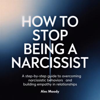 How to Stop Being a Narcissist: A Step-by-Step Guide to Overcoming Narcissistic Behaviors and Building Empathy in Relationships