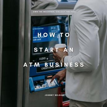 How to Start an ATM Business: Own the Machines, Collect the Fees: The Beginner’s Playbook for Making Consistent Cash Flow from High-Traffic Locations