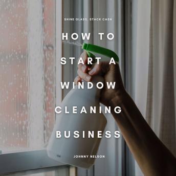 How to Start a Window Cleaning Business: Shine Glass, Stack Cash: A Step-by-Step Guide to Building a Residential and Commercial Window Washing Service That Pays Year-Round