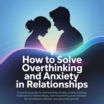 How To Solve Overthinking and Anxiety In Relationships: A Practical Guide to Overcoming Anxiety, Building Healthy Relationships, and Mastering Your Mindset for Emotional Wellness and Personal Growth