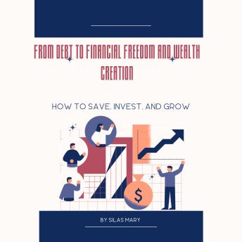 From Debt to Financial Freedom and Wealth Creation: How to Save, Invest, and Grow
