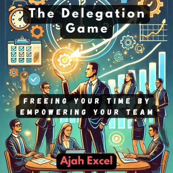 The Delegation Game: Freeing Your Time by Empowering Your Team
