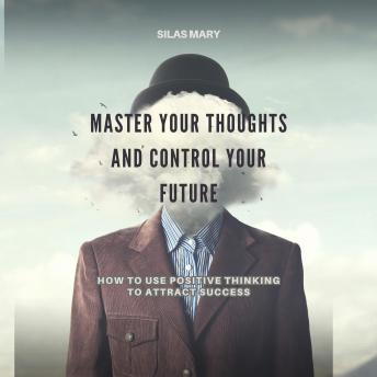 Master Your Thoughts and Control Your Future: How to Use Positive Thinking to Attract Success