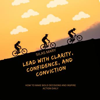 Lead with Clarity, Confidence, and Conviction: How to Make Bold Decisions and Inspire Action Daily