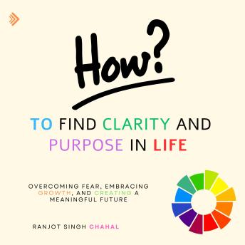 How to Find Clarity and Purpose in Life: Overcoming Fear, Embracing Growth, and Creating a Meaningful Future