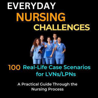 Everyday Nursing Challenges: 100 Real-Life Case Scenarios for LVNs/LPNs-A Practical Guide Through the Nursing Process