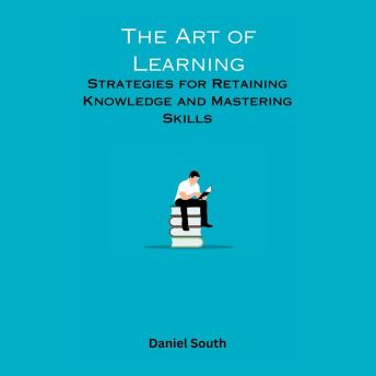The Art of Learning: Strategies for Retaining Knowledge and Mastering Skills