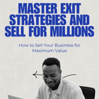 Master Exit Strategies and Sell for Millions: How to Sell Your Business for Maximum Value