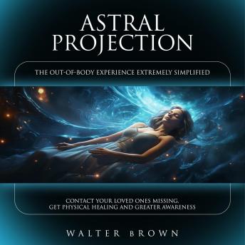 Astral Projection: The Out-of-body Experience Extremely Simplified (Contact Your Loved Ones Missing, Get Physical Healing and Greater Awareness)