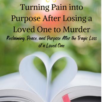 Turning Pain into Purpose After Losing a Loved One to Murder: Reclaiming Peace, and Purpose After the Tragic Loss of a Loved One