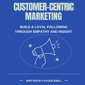 Customer-Centric Marketing: Build a Loyal Following Through Empathy and Insight