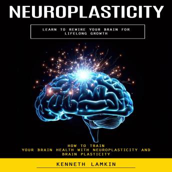 Neuroplasticity: Learn to Rewire Your Brain for Lifelong Growth (How to Train Your Brain Health With Neuroplasticity and Brain Plasticity)