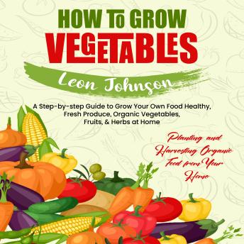 How to Grow Vegetables: Planting and Harvesting Organic Food from Your Home (A Step-by-step Guide to Grow Your Own Food Healthy, Fresh Produce, Organic Vegetables, Fruits, & Herbs at Home)