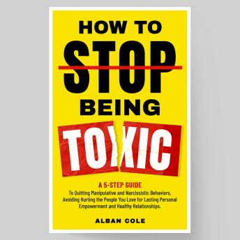 How To Stop Being Toxic: A 5-Step Guide to Emotional Healing, Quitting Manipulative and Narcissistic Behaviors, and Avoiding Hurting the People You Love for Lasting Personal Empowerment and Healthy Relationships.