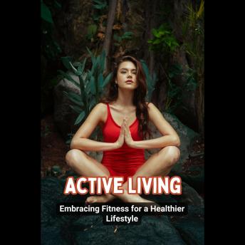 Active Living: Embracing Fitness for a Healthier Lifestyle