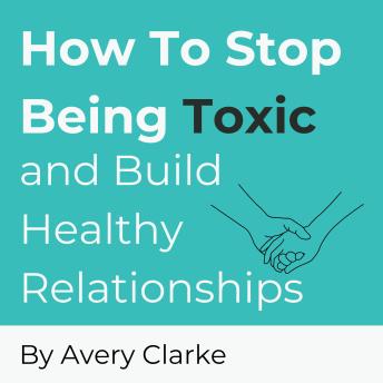 How To Stop Being Toxic and Build Healthy Relationships: Become Self-Aware, Stop Narcissistic Behaviors, and Restore Inner Peace in 7 Steps