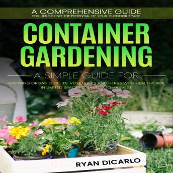 Container Gardening: A Comprehensive Guide for Unlocking the Potential of Your Outdoor Space (A Simple Guide for Growing Organic Fruits, Vegetables and Herbs with Healthy Soil in Limited Space from Seed to Harvest)