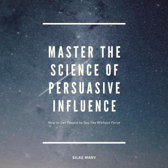 Master the Science of Persuasive Influence: How to Get People to Say Yes Without Force