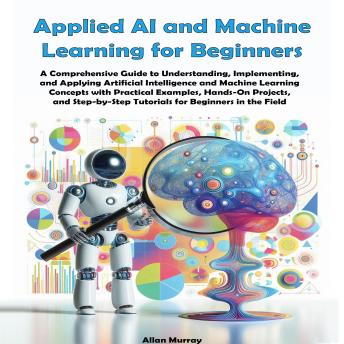 Applied AI and Machine Learning for Beginners: A Comprehensive Guide to Understanding, Implementing, and Applying Artificial Intelligence and Machine Learning Concepts with Practical Examples and Hands-On Projects Cover