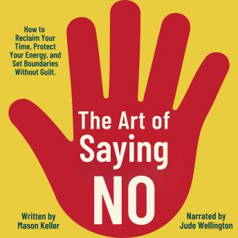 The Art of Saying No: How to Reclaim Your Time, Protect Your Energy, and Set Boundaries Without Guilt