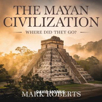 The Mayan Civilization – Where Did They Go?: The Rise, Glory, and Disappearance of an Ancient Empire