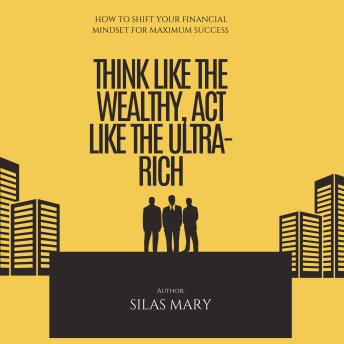 Think Like the Wealthy, Act Like the Ultra-Rich: How to Shift Your Financial Mindset for Maximum Success