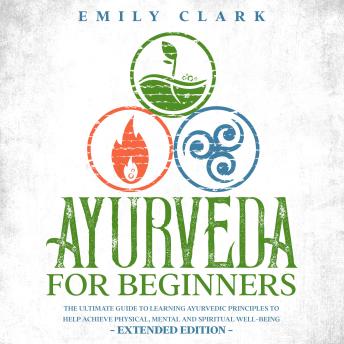 Ayurveda for Beginners: The Ultimate Guide to Learning Ayurvedic Principles to Help Achieve Physical, Mental and Spiritual Well-Being - Extended Edition