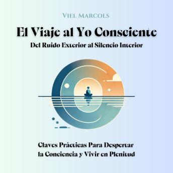 [Spanish] - El Viaje al Yo Consciente: Del Ruido Exterior al Silencio Interior: Claves Prácticas Para Despertar la Conciencia y Vivir en Plenitud