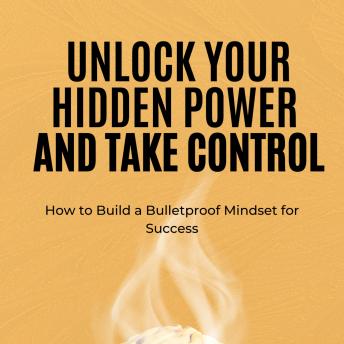 Unlock Your Hidden Power and Take Control: How to Build a Bulletproof Mindset for Success