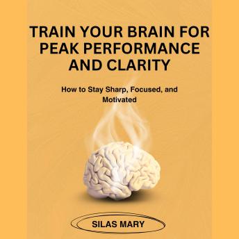 Train Your Brain for Peak Performance and Clarity: How to Stay Sharp, Focused, and Motivated