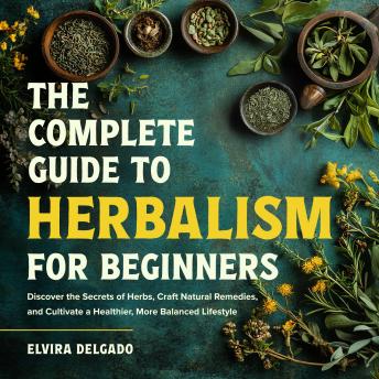 The Complete Guide to Herbalism for Beginners: Discover the Secrets of Herbs, Craft Natural Remedies, and Cultivate a Healthier, More Balanced Lifestyle