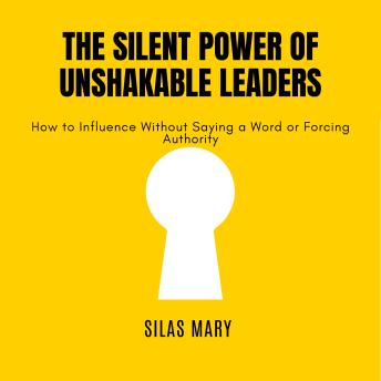 The Silent Power of Unshakable Leaders: How to Influence Without Saying a Word or Forcing Authority