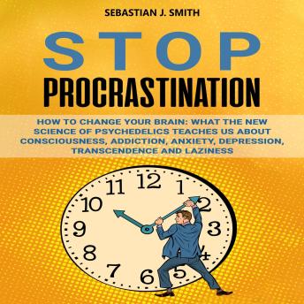 Stop Procrastination: How to Change Your Brain: What the New Science of Psychedelics Teaches Us About Consciousness, Addiction, Anxiety, Depression, Transcendence, and Laziness