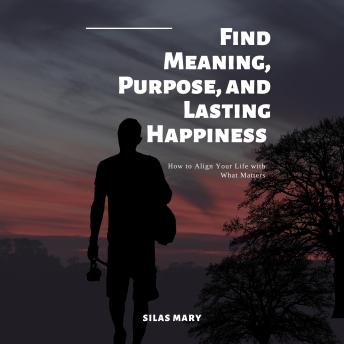 Find Meaning, Purpose, and Lasting Happiness: How to Align Your Life with What Matters