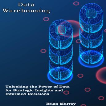 Data Warehousing: Unlocking the Power of Data for Strategic Insights and Informed Decisions