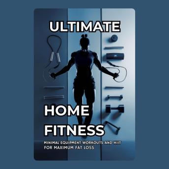 Ultimate Home Fitness: Minimal Equipment Workouts and HIIT for Maximum Fat Loss