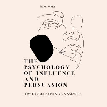 The Psychology of Influence and Persuasion: How to Make People Say Yes Instantly