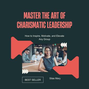 Master the Art of Charismatic Leadership: How to Inspire, Motivate, and Elevate Any Group