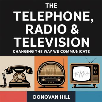 The Telephone, Radio & Television – Changing the Way We Communicate: The Innovations That Connected the World and Shaped Modern Media