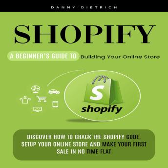 Shopify: A Beginner’s Guide to Building Your Online Store (Discover How to Crack the Shopify Code, Setup Your Online Store and Make Your First Sale in No Time Flat)