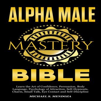 Alpha Male Mastery Bible: Learning the Art of Confidence, Persuasion, Body Language, Psychology of Attraction Self-Hypnosis, Charm, Small Talk, Eye Contact and Self-Discipline